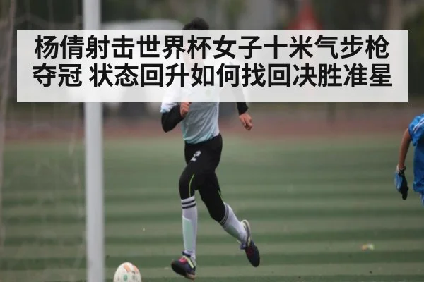 杨倩射击世界杯女子十米气步枪夺冠 状态回升如何找回决胜准星 - c7c7.vip，c7c7.app