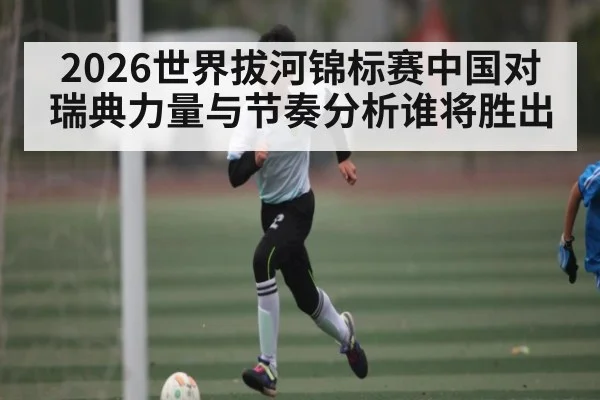 2026世界拔河锦标赛中国对瑞典力量与节奏分析谁将胜出